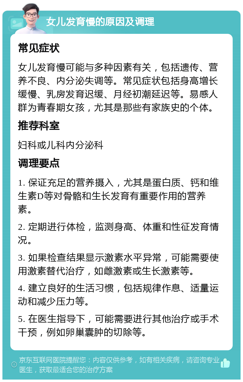 女儿发育慢的原因及调理 常见症状 女儿发育慢可能与多种因素有关，包括遗传、营养不良、内分泌失调等。常见症状包括身高增长缓慢、乳房发育迟缓、月经初潮延迟等。易感人群为青春期女孩，尤其是那些有家族史的个体。 推荐科室 妇科或儿科内分泌科 调理要点 1. 保证充足的营养摄入，尤其是蛋白质、钙和维生素D等对骨骼和生长发育有重要作用的营养素。 2. 定期进行体检，监测身高、体重和性征发育情况。 3. 如果检查结果显示激素水平异常，可能需要使用激素替代治疗，如雌激素或生长激素等。 4. 建立良好的生活习惯，包括规律作息、适量运动和减少压力等。 5. 在医生指导下，可能需要进行其他治疗或手术干预，例如卵巢囊肿的切除等。