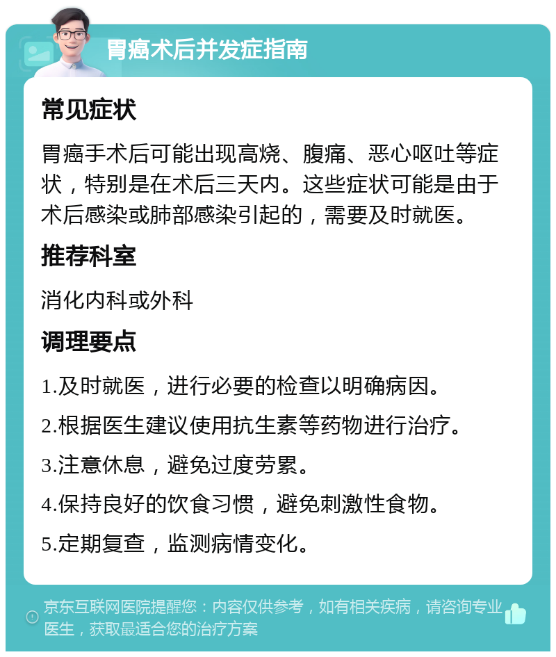 胃癌术后并发症指南 常见症状 胃癌手术后可能出现高烧、腹痛、恶心呕吐等症状，特别是在术后三天内。这些症状可能是由于术后感染或肺部感染引起的，需要及时就医。 推荐科室 消化内科或外科 调理要点 1.及时就医，进行必要的检查以明确病因。 2.根据医生建议使用抗生素等药物进行治疗。 3.注意休息，避免过度劳累。 4.保持良好的饮食习惯，避免刺激性食物。 5.定期复查，监测病情变化。