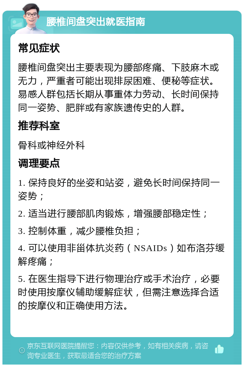 腰椎间盘突出就医指南 常见症状 腰椎间盘突出主要表现为腰部疼痛、下肢麻木或无力，严重者可能出现排尿困难、便秘等症状。易感人群包括长期从事重体力劳动、长时间保持同一姿势、肥胖或有家族遗传史的人群。 推荐科室 骨科或神经外科 调理要点 1. 保持良好的坐姿和站姿，避免长时间保持同一姿势； 2. 适当进行腰部肌肉锻炼，增强腰部稳定性； 3. 控制体重，减少腰椎负担； 4. 可以使用非甾体抗炎药（NSAIDs）如布洛芬缓解疼痛； 5. 在医生指导下进行物理治疗或手术治疗，必要时使用按摩仪辅助缓解症状，但需注意选择合适的按摩仪和正确使用方法。