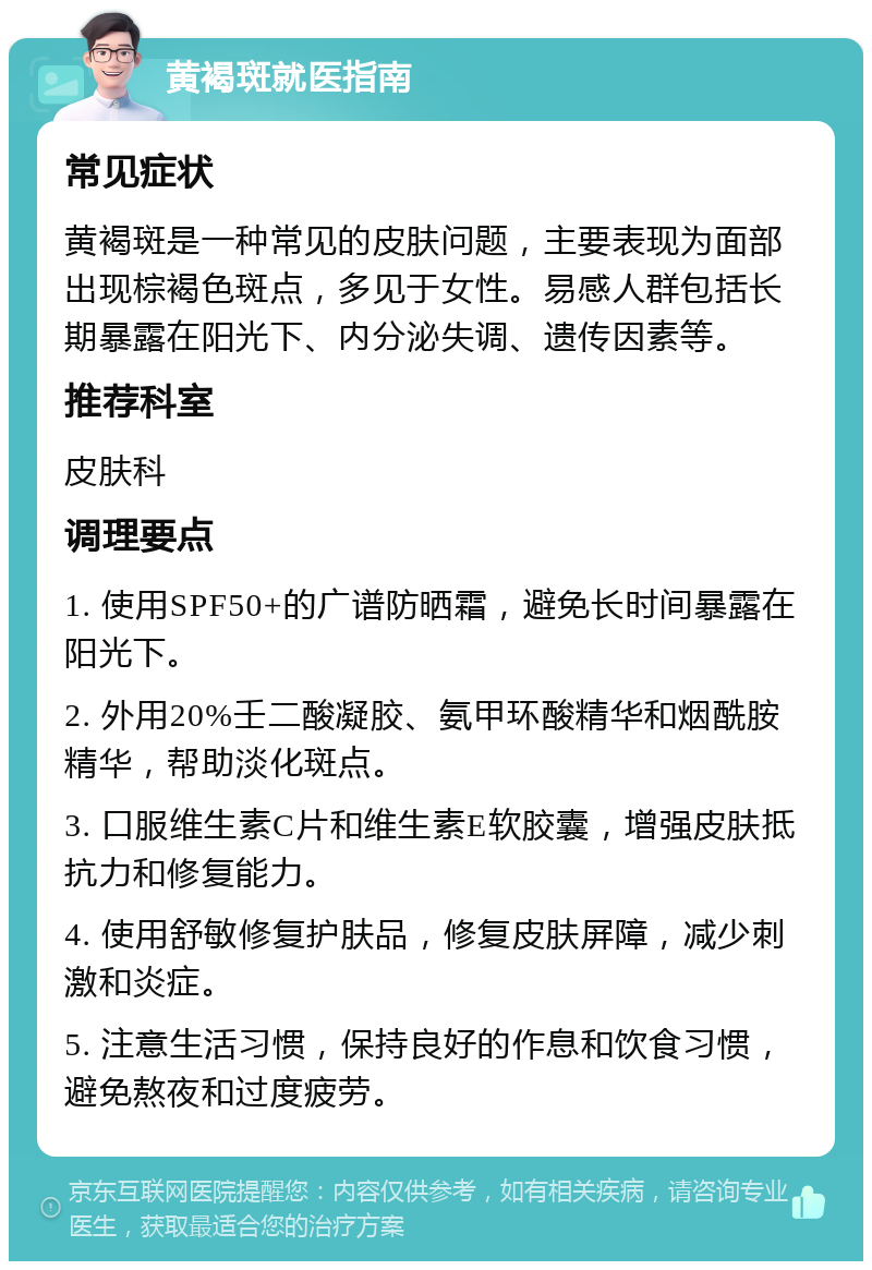 黄褐斑就医指南 常见症状 黄褐斑是一种常见的皮肤问题，主要表现为面部出现棕褐色斑点，多见于女性。易感人群包括长期暴露在阳光下、内分泌失调、遗传因素等。 推荐科室 皮肤科 调理要点 1. 使用SPF50+的广谱防晒霜，避免长时间暴露在阳光下。 2. 外用20%壬二酸凝胶、氨甲环酸精华和烟酰胺精华，帮助淡化斑点。 3. 口服维生素C片和维生素E软胶囊，增强皮肤抵抗力和修复能力。 4. 使用舒敏修复护肤品，修复皮肤屏障，减少刺激和炎症。 5. 注意生活习惯，保持良好的作息和饮食习惯，避免熬夜和过度疲劳。