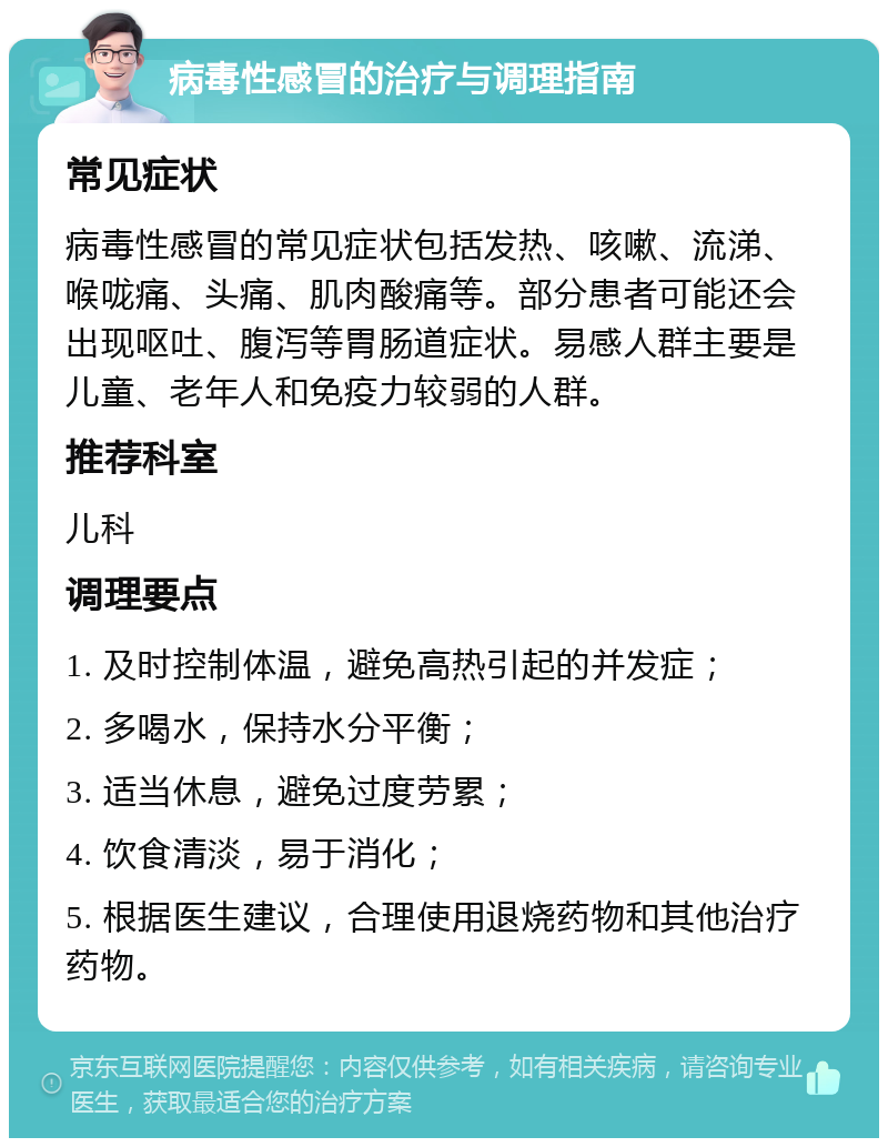 病毒性感冒的治疗与调理指南 常见症状 病毒性感冒的常见症状包括发热、咳嗽、流涕、喉咙痛、头痛、肌肉酸痛等。部分患者可能还会出现呕吐、腹泻等胃肠道症状。易感人群主要是儿童、老年人和免疫力较弱的人群。 推荐科室 儿科 调理要点 1. 及时控制体温，避免高热引起的并发症； 2. 多喝水，保持水分平衡； 3. 适当休息，避免过度劳累； 4. 饮食清淡，易于消化； 5. 根据医生建议，合理使用退烧药物和其他治疗药物。