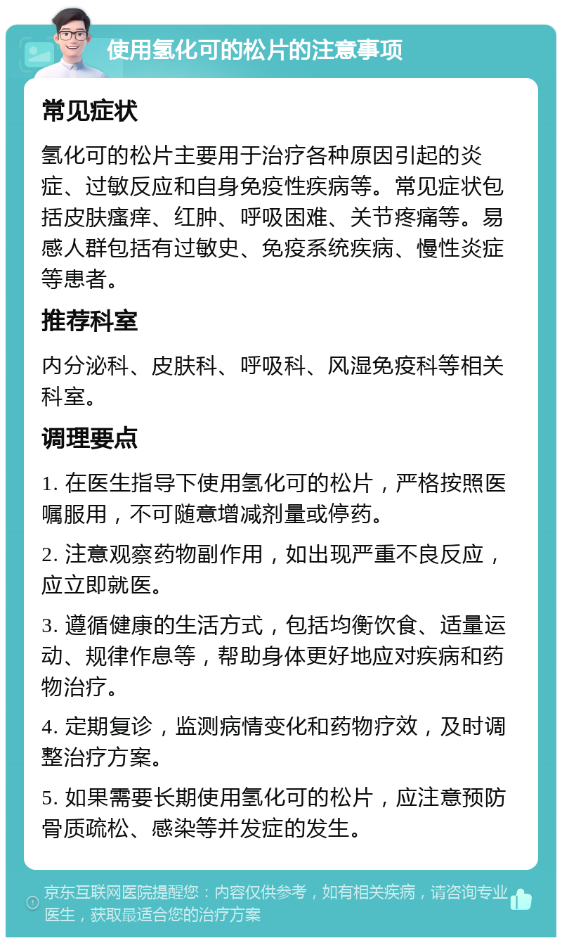 使用氢化可的松片的注意事项 常见症状 氢化可的松片主要用于治疗各种原因引起的炎症、过敏反应和自身免疫性疾病等。常见症状包括皮肤瘙痒、红肿、呼吸困难、关节疼痛等。易感人群包括有过敏史、免疫系统疾病、慢性炎症等患者。 推荐科室 内分泌科、皮肤科、呼吸科、风湿免疫科等相关科室。 调理要点 1. 在医生指导下使用氢化可的松片，严格按照医嘱服用，不可随意增减剂量或停药。 2. 注意观察药物副作用，如出现严重不良反应，应立即就医。 3. 遵循健康的生活方式，包括均衡饮食、适量运动、规律作息等，帮助身体更好地应对疾病和药物治疗。 4. 定期复诊，监测病情变化和药物疗效，及时调整治疗方案。 5. 如果需要长期使用氢化可的松片，应注意预防骨质疏松、感染等并发症的发生。