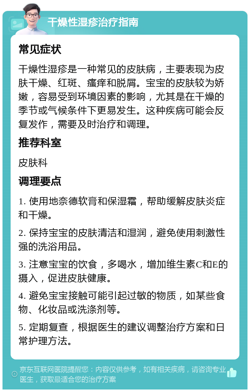 干燥性湿疹治疗指南 常见症状 干燥性湿疹是一种常见的皮肤病，主要表现为皮肤干燥、红斑、瘙痒和脱屑。宝宝的皮肤较为娇嫩，容易受到环境因素的影响，尤其是在干燥的季节或气候条件下更易发生。这种疾病可能会反复发作，需要及时治疗和调理。 推荐科室 皮肤科 调理要点 1. 使用地奈德软膏和保湿霜，帮助缓解皮肤炎症和干燥。 2. 保持宝宝的皮肤清洁和湿润，避免使用刺激性强的洗浴用品。 3. 注意宝宝的饮食，多喝水，增加维生素C和E的摄入，促进皮肤健康。 4. 避免宝宝接触可能引起过敏的物质，如某些食物、化妆品或洗涤剂等。 5. 定期复查，根据医生的建议调整治疗方案和日常护理方法。