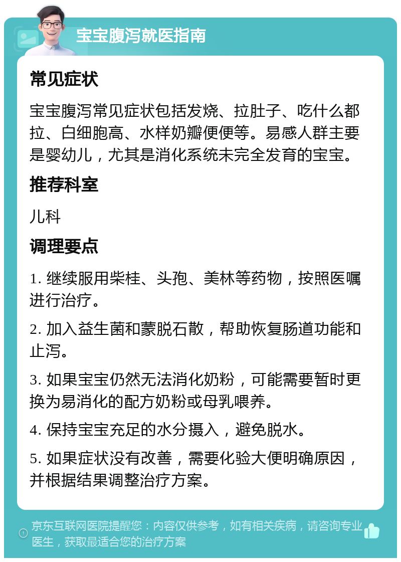 宝宝腹泻就医指南 常见症状 宝宝腹泻常见症状包括发烧、拉肚子、吃什么都拉、白细胞高、水样奶瓣便便等。易感人群主要是婴幼儿，尤其是消化系统未完全发育的宝宝。 推荐科室 儿科 调理要点 1. 继续服用柴桂、头孢、美林等药物，按照医嘱进行治疗。 2. 加入益生菌和蒙脱石散，帮助恢复肠道功能和止泻。 3. 如果宝宝仍然无法消化奶粉，可能需要暂时更换为易消化的配方奶粉或母乳喂养。 4. 保持宝宝充足的水分摄入，避免脱水。 5. 如果症状没有改善，需要化验大便明确原因，并根据结果调整治疗方案。