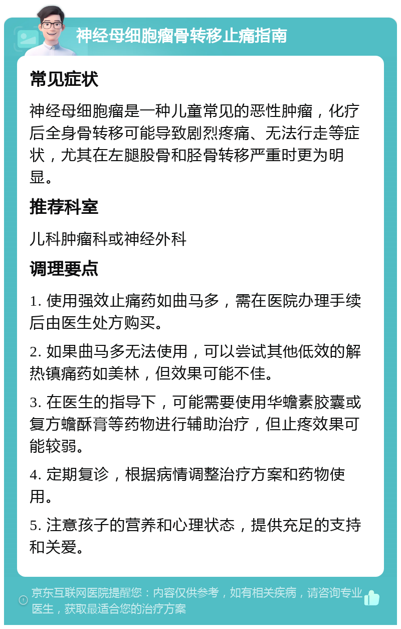 神经母细胞瘤骨转移止痛指南 常见症状 神经母细胞瘤是一种儿童常见的恶性肿瘤，化疗后全身骨转移可能导致剧烈疼痛、无法行走等症状，尤其在左腿股骨和胫骨转移严重时更为明显。 推荐科室 儿科肿瘤科或神经外科 调理要点 1. 使用强效止痛药如曲马多，需在医院办理手续后由医生处方购买。 2. 如果曲马多无法使用，可以尝试其他低效的解热镇痛药如美林，但效果可能不佳。 3. 在医生的指导下，可能需要使用华蟾素胶囊或复方蟾酥膏等药物进行辅助治疗，但止疼效果可能较弱。 4. 定期复诊，根据病情调整治疗方案和药物使用。 5. 注意孩子的营养和心理状态，提供充足的支持和关爱。