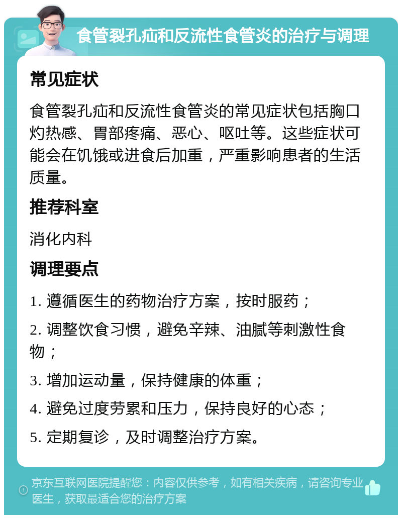 食管裂孔疝和反流性食管炎的治疗与调理 常见症状 食管裂孔疝和反流性食管炎的常见症状包括胸口灼热感、胃部疼痛、恶心、呕吐等。这些症状可能会在饥饿或进食后加重，严重影响患者的生活质量。 推荐科室 消化内科 调理要点 1. 遵循医生的药物治疗方案，按时服药； 2. 调整饮食习惯，避免辛辣、油腻等刺激性食物； 3. 增加运动量，保持健康的体重； 4. 避免过度劳累和压力，保持良好的心态； 5. 定期复诊，及时调整治疗方案。