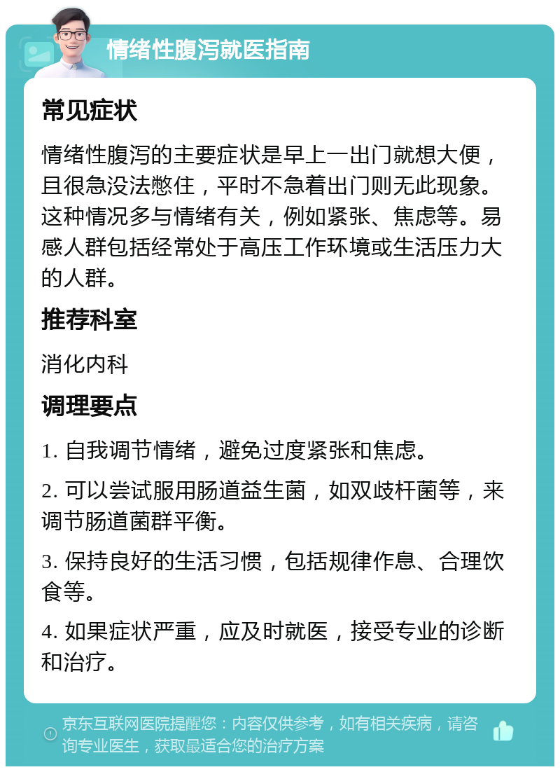 情绪性腹泻就医指南 常见症状 情绪性腹泻的主要症状是早上一出门就想大便，且很急没法憋住，平时不急着出门则无此现象。这种情况多与情绪有关，例如紧张、焦虑等。易感人群包括经常处于高压工作环境或生活压力大的人群。 推荐科室 消化内科 调理要点 1. 自我调节情绪，避免过度紧张和焦虑。 2. 可以尝试服用肠道益生菌，如双歧杆菌等，来调节肠道菌群平衡。 3. 保持良好的生活习惯，包括规律作息、合理饮食等。 4. 如果症状严重，应及时就医，接受专业的诊断和治疗。