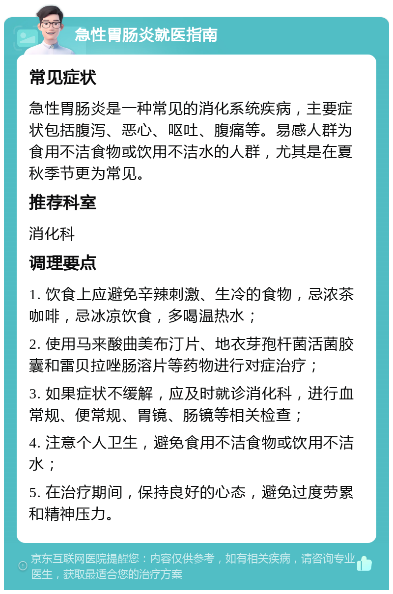 急性胃肠炎就医指南 常见症状 急性胃肠炎是一种常见的消化系统疾病，主要症状包括腹泻、恶心、呕吐、腹痛等。易感人群为食用不洁食物或饮用不洁水的人群，尤其是在夏秋季节更为常见。 推荐科室 消化科 调理要点 1. 饮食上应避免辛辣刺激、生冷的食物，忌浓茶咖啡，忌冰凉饮食，多喝温热水； 2. 使用马来酸曲美布汀片、地衣芽孢杆菌活菌胶囊和雷贝拉唑肠溶片等药物进行对症治疗； 3. 如果症状不缓解，应及时就诊消化科，进行血常规、便常规、胃镜、肠镜等相关检查； 4. 注意个人卫生，避免食用不洁食物或饮用不洁水； 5. 在治疗期间，保持良好的心态，避免过度劳累和精神压力。