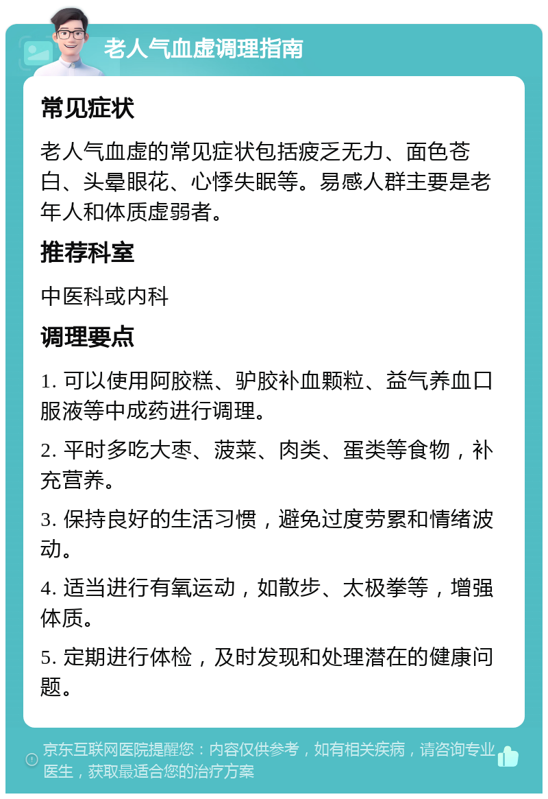 老人气血虚调理指南 常见症状 老人气血虚的常见症状包括疲乏无力、面色苍白、头晕眼花、心悸失眠等。易感人群主要是老年人和体质虚弱者。 推荐科室 中医科或内科 调理要点 1. 可以使用阿胶糕、驴胶补血颗粒、益气养血口服液等中成药进行调理。 2. 平时多吃大枣、菠菜、肉类、蛋类等食物，补充营养。 3. 保持良好的生活习惯，避免过度劳累和情绪波动。 4. 适当进行有氧运动，如散步、太极拳等，增强体质。 5. 定期进行体检，及时发现和处理潜在的健康问题。