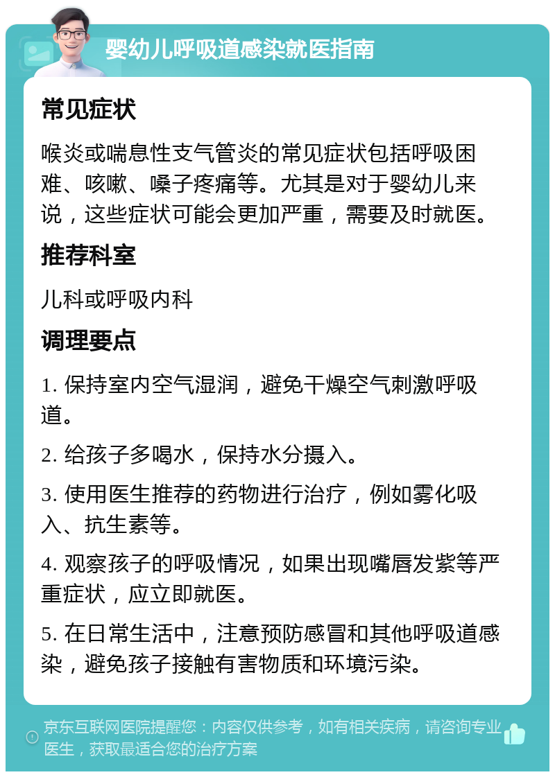 婴幼儿呼吸道感染就医指南 常见症状 喉炎或喘息性支气管炎的常见症状包括呼吸困难、咳嗽、嗓子疼痛等。尤其是对于婴幼儿来说，这些症状可能会更加严重，需要及时就医。 推荐科室 儿科或呼吸内科 调理要点 1. 保持室内空气湿润，避免干燥空气刺激呼吸道。 2. 给孩子多喝水，保持水分摄入。 3. 使用医生推荐的药物进行治疗，例如雾化吸入、抗生素等。 4. 观察孩子的呼吸情况，如果出现嘴唇发紫等严重症状，应立即就医。 5. 在日常生活中，注意预防感冒和其他呼吸道感染，避免孩子接触有害物质和环境污染。