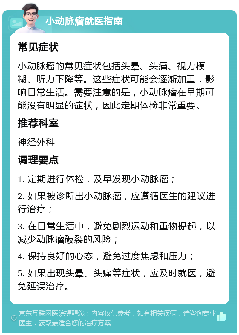 小动脉瘤就医指南 常见症状 小动脉瘤的常见症状包括头晕、头痛、视力模糊、听力下降等。这些症状可能会逐渐加重，影响日常生活。需要注意的是，小动脉瘤在早期可能没有明显的症状，因此定期体检非常重要。 推荐科室 神经外科 调理要点 1. 定期进行体检，及早发现小动脉瘤； 2. 如果被诊断出小动脉瘤，应遵循医生的建议进行治疗； 3. 在日常生活中，避免剧烈运动和重物提起，以减少动脉瘤破裂的风险； 4. 保持良好的心态，避免过度焦虑和压力； 5. 如果出现头晕、头痛等症状，应及时就医，避免延误治疗。