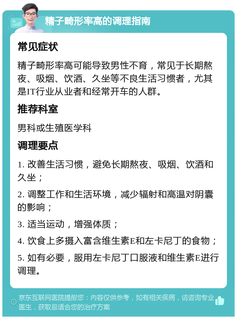 精子畸形率高的调理指南 常见症状 精子畸形率高可能导致男性不育，常见于长期熬夜、吸烟、饮酒、久坐等不良生活习惯者，尤其是IT行业从业者和经常开车的人群。 推荐科室 男科或生殖医学科 调理要点 1. 改善生活习惯，避免长期熬夜、吸烟、饮酒和久坐； 2. 调整工作和生活环境，减少辐射和高温对阴囊的影响； 3. 适当运动，增强体质； 4. 饮食上多摄入富含维生素E和左卡尼丁的食物； 5. 如有必要，服用左卡尼丁口服液和维生素E进行调理。