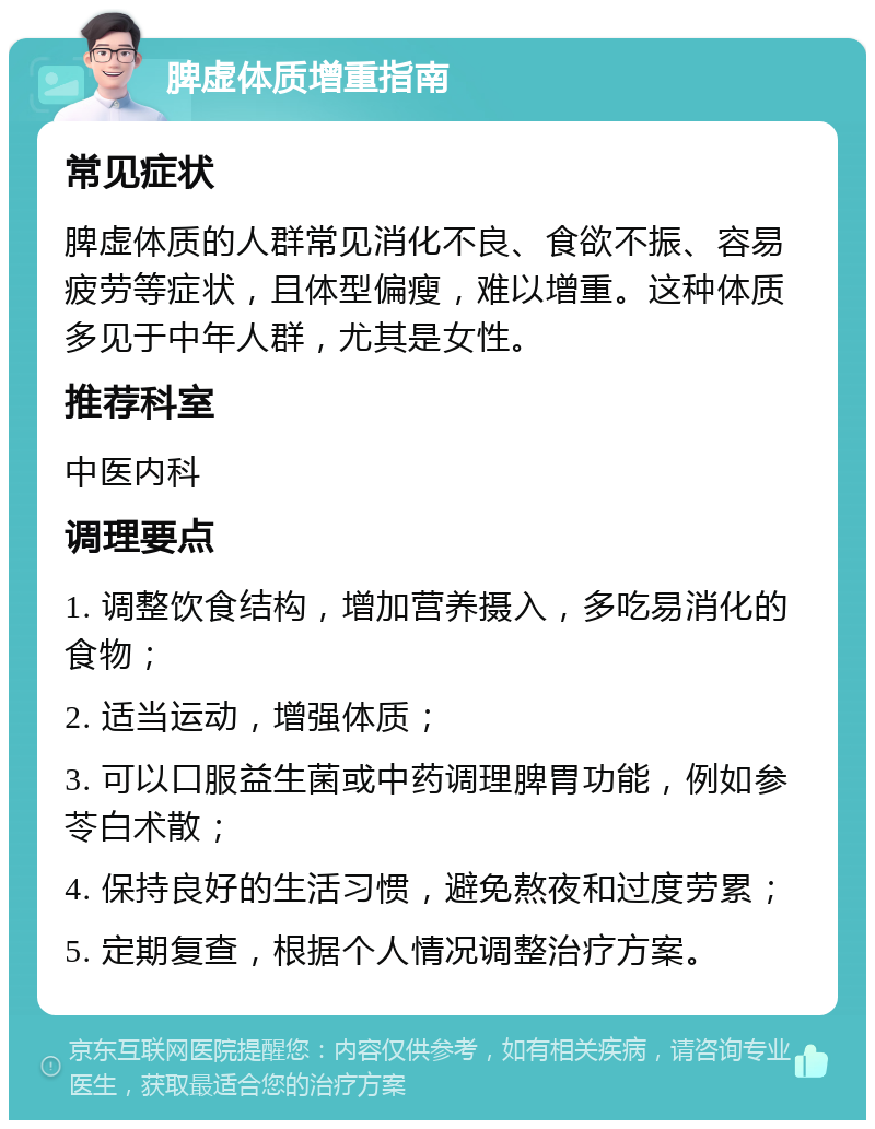 脾虚体质增重指南 常见症状 脾虚体质的人群常见消化不良、食欲不振、容易疲劳等症状，且体型偏瘦，难以增重。这种体质多见于中年人群，尤其是女性。 推荐科室 中医内科 调理要点 1. 调整饮食结构，增加营养摄入，多吃易消化的食物； 2. 适当运动，增强体质； 3. 可以口服益生菌或中药调理脾胃功能，例如参苓白术散； 4. 保持良好的生活习惯，避免熬夜和过度劳累； 5. 定期复查，根据个人情况调整治疗方案。