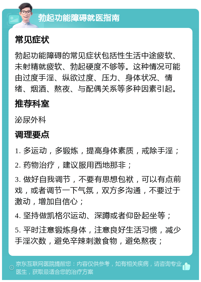 勃起功能障碍就医指南 常见症状 勃起功能障碍的常见症状包括性生活中途疲软、未射精就疲软、勃起硬度不够等。这种情况可能由过度手淫、纵欲过度、压力、身体状况、情绪、烟酒、熬夜、与配偶关系等多种因素引起。 推荐科室 泌尿外科 调理要点 1. 多运动，多锻炼，提高身体素质，戒除手淫； 2. 药物治疗，建议服用西地那非； 3. 做好自我调节，不要有思想包袱，可以有点前戏，或者调节一下气氛，双方多沟通，不要过于激动，增加自信心； 4. 坚持做凯格尔运动、深蹲或者仰卧起坐等； 5. 平时注意锻炼身体，注意良好生活习惯，减少手淫次数，避免辛辣刺激食物，避免熬夜；