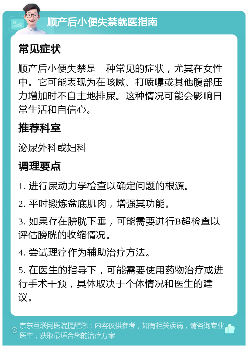 顺产后小便失禁就医指南 常见症状 顺产后小便失禁是一种常见的症状，尤其在女性中。它可能表现为在咳嗽、打喷嚏或其他腹部压力增加时不自主地排尿。这种情况可能会影响日常生活和自信心。 推荐科室 泌尿外科或妇科 调理要点 1. 进行尿动力学检查以确定问题的根源。 2. 平时锻炼盆底肌肉，增强其功能。 3. 如果存在膀胱下垂，可能需要进行B超检查以评估膀胱的收缩情况。 4. 尝试理疗作为辅助治疗方法。 5. 在医生的指导下，可能需要使用药物治疗或进行手术干预，具体取决于个体情况和医生的建议。