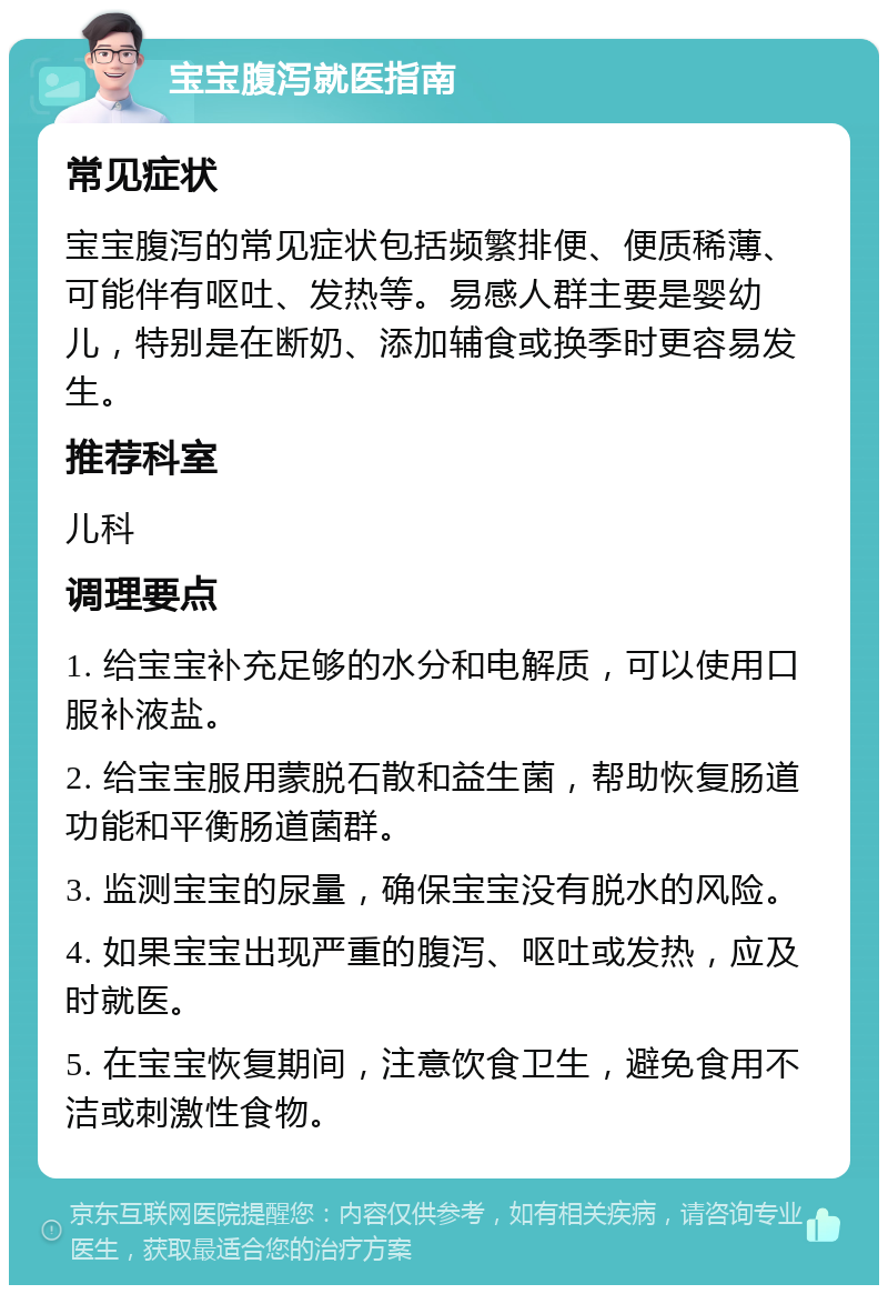 宝宝腹泻就医指南 常见症状 宝宝腹泻的常见症状包括频繁排便、便质稀薄、可能伴有呕吐、发热等。易感人群主要是婴幼儿，特别是在断奶、添加辅食或换季时更容易发生。 推荐科室 儿科 调理要点 1. 给宝宝补充足够的水分和电解质，可以使用口服补液盐。 2. 给宝宝服用蒙脱石散和益生菌，帮助恢复肠道功能和平衡肠道菌群。 3. 监测宝宝的尿量，确保宝宝没有脱水的风险。 4. 如果宝宝出现严重的腹泻、呕吐或发热，应及时就医。 5. 在宝宝恢复期间，注意饮食卫生，避免食用不洁或刺激性食物。