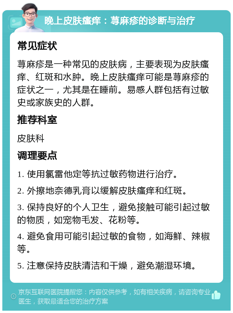 晚上皮肤瘙痒：荨麻疹的诊断与治疗 常见症状 荨麻疹是一种常见的皮肤病，主要表现为皮肤瘙痒、红斑和水肿。晚上皮肤瘙痒可能是荨麻疹的症状之一，尤其是在睡前。易感人群包括有过敏史或家族史的人群。 推荐科室 皮肤科 调理要点 1. 使用氯雷他定等抗过敏药物进行治疗。 2. 外擦地奈德乳膏以缓解皮肤瘙痒和红斑。 3. 保持良好的个人卫生，避免接触可能引起过敏的物质，如宠物毛发、花粉等。 4. 避免食用可能引起过敏的食物，如海鲜、辣椒等。 5. 注意保持皮肤清洁和干燥，避免潮湿环境。