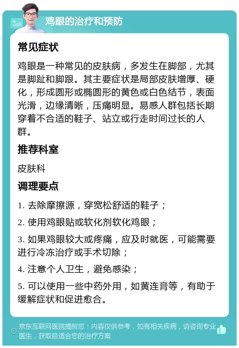 鸡眼的治疗和预防 常见症状 鸡眼是一种常见的皮肤病，多发生在脚部，尤其是脚趾和脚跟。其主要症状是局部皮肤增厚、硬化，形成圆形或椭圆形的黄色或白色结节，表面光滑，边缘清晰，压痛明显。易感人群包括长期穿着不合适的鞋子、站立或行走时间过长的人群。 推荐科室 皮肤科 调理要点 1. 去除摩擦源，穿宽松舒适的鞋子； 2. 使用鸡眼贴或软化剂软化鸡眼； 3. 如果鸡眼较大或疼痛，应及时就医，可能需要进行冷冻治疗或手术切除； 4. 注意个人卫生，避免感染； 5. 可以使用一些中药外用，如黄连膏等，有助于缓解症状和促进愈合。