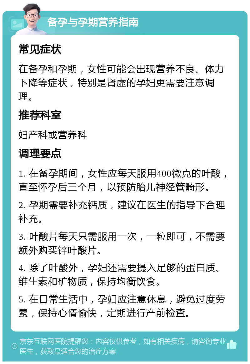 备孕与孕期营养指南 常见症状 在备孕和孕期，女性可能会出现营养不良、体力下降等症状，特别是肾虚的孕妇更需要注意调理。 推荐科室 妇产科或营养科 调理要点 1. 在备孕期间，女性应每天服用400微克的叶酸，直至怀孕后三个月，以预防胎儿神经管畸形。 2. 孕期需要补充钙质，建议在医生的指导下合理补充。 3. 叶酸片每天只需服用一次，一粒即可，不需要额外购买锌叶酸片。 4. 除了叶酸外，孕妇还需要摄入足够的蛋白质、维生素和矿物质，保持均衡饮食。 5. 在日常生活中，孕妇应注意休息，避免过度劳累，保持心情愉快，定期进行产前检查。