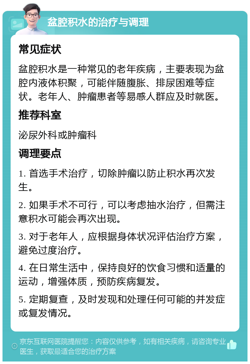 盆腔积水的治疗与调理 常见症状 盆腔积水是一种常见的老年疾病，主要表现为盆腔内液体积聚，可能伴随腹胀、排尿困难等症状。老年人、肿瘤患者等易感人群应及时就医。 推荐科室 泌尿外科或肿瘤科 调理要点 1. 首选手术治疗，切除肿瘤以防止积水再次发生。 2. 如果手术不可行，可以考虑抽水治疗，但需注意积水可能会再次出现。 3. 对于老年人，应根据身体状况评估治疗方案，避免过度治疗。 4. 在日常生活中，保持良好的饮食习惯和适量的运动，增强体质，预防疾病复发。 5. 定期复查，及时发现和处理任何可能的并发症或复发情况。