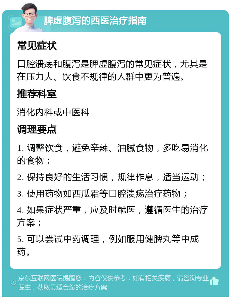 脾虚腹泻的西医治疗指南 常见症状 口腔溃疡和腹泻是脾虚腹泻的常见症状，尤其是在压力大、饮食不规律的人群中更为普遍。 推荐科室 消化内科或中医科 调理要点 1. 调整饮食，避免辛辣、油腻食物，多吃易消化的食物； 2. 保持良好的生活习惯，规律作息，适当运动； 3. 使用药物如西瓜霜等口腔溃疡治疗药物； 4. 如果症状严重，应及时就医，遵循医生的治疗方案； 5. 可以尝试中药调理，例如服用健脾丸等中成药。