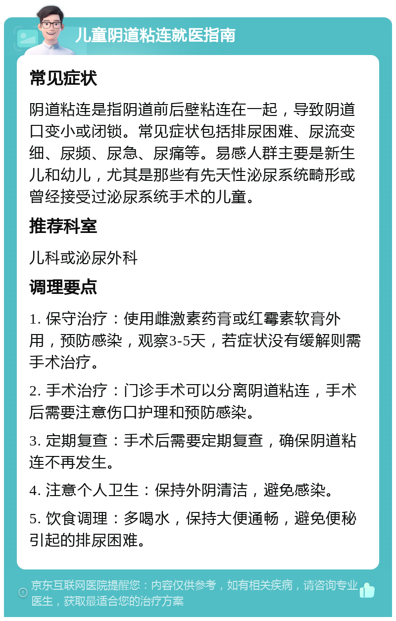 儿童阴道粘连就医指南 常见症状 阴道粘连是指阴道前后壁粘连在一起，导致阴道口变小或闭锁。常见症状包括排尿困难、尿流变细、尿频、尿急、尿痛等。易感人群主要是新生儿和幼儿，尤其是那些有先天性泌尿系统畸形或曾经接受过泌尿系统手术的儿童。 推荐科室 儿科或泌尿外科 调理要点 1. 保守治疗：使用雌激素药膏或红霉素软膏外用，预防感染，观察3-5天，若症状没有缓解则需手术治疗。 2. 手术治疗：门诊手术可以分离阴道粘连，手术后需要注意伤口护理和预防感染。 3. 定期复查：手术后需要定期复查，确保阴道粘连不再发生。 4. 注意个人卫生：保持外阴清洁，避免感染。 5. 饮食调理：多喝水，保持大便通畅，避免便秘引起的排尿困难。