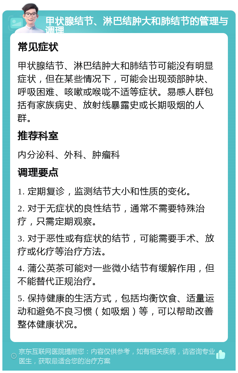 甲状腺结节、淋巴结肿大和肺结节的管理与调理 常见症状 甲状腺结节、淋巴结肿大和肺结节可能没有明显症状，但在某些情况下，可能会出现颈部肿块、呼吸困难、咳嗽或喉咙不适等症状。易感人群包括有家族病史、放射线暴露史或长期吸烟的人群。 推荐科室 内分泌科、外科、肿瘤科 调理要点 1. 定期复诊，监测结节大小和性质的变化。 2. 对于无症状的良性结节，通常不需要特殊治疗，只需定期观察。 3. 对于恶性或有症状的结节，可能需要手术、放疗或化疗等治疗方法。 4. 蒲公英茶可能对一些微小结节有缓解作用，但不能替代正规治疗。 5. 保持健康的生活方式，包括均衡饮食、适量运动和避免不良习惯（如吸烟）等，可以帮助改善整体健康状况。