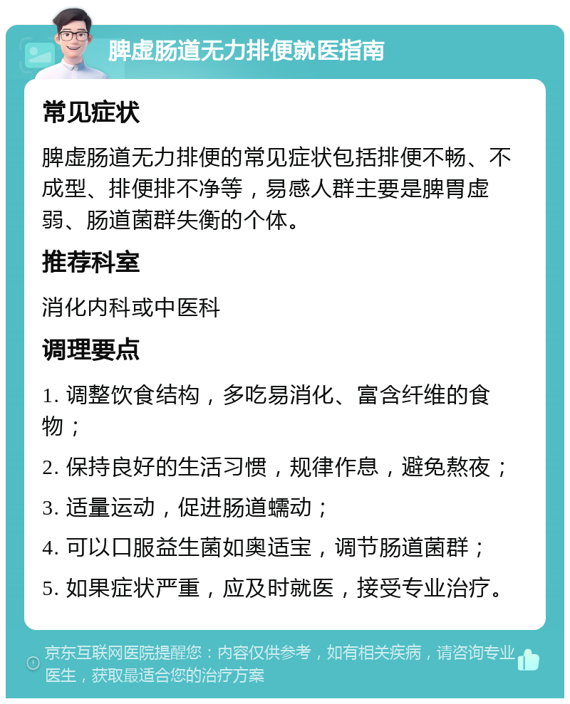 脾虚肠道无力排便就医指南 常见症状 脾虚肠道无力排便的常见症状包括排便不畅、不成型、排便排不净等，易感人群主要是脾胃虚弱、肠道菌群失衡的个体。 推荐科室 消化内科或中医科 调理要点 1. 调整饮食结构，多吃易消化、富含纤维的食物； 2. 保持良好的生活习惯，规律作息，避免熬夜； 3. 适量运动，促进肠道蠕动； 4. 可以口服益生菌如奥适宝，调节肠道菌群； 5. 如果症状严重，应及时就医，接受专业治疗。