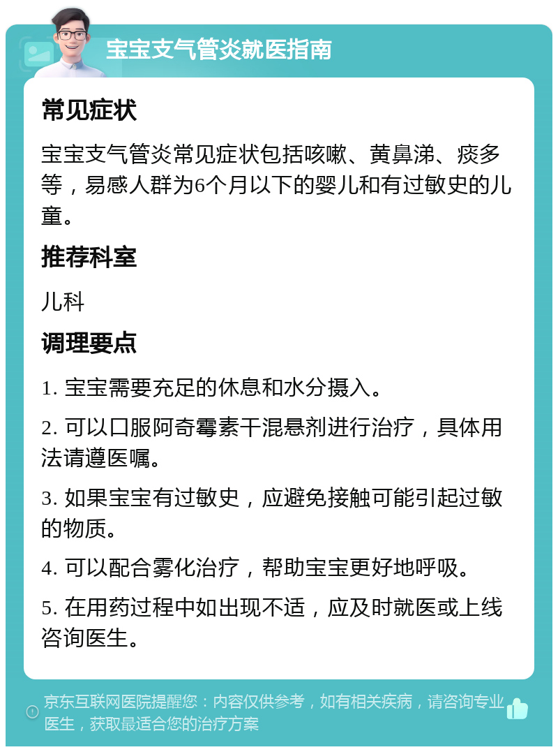 宝宝支气管炎就医指南 常见症状 宝宝支气管炎常见症状包括咳嗽、黄鼻涕、痰多等，易感人群为6个月以下的婴儿和有过敏史的儿童。 推荐科室 儿科 调理要点 1. 宝宝需要充足的休息和水分摄入。 2. 可以口服阿奇霉素干混悬剂进行治疗，具体用法请遵医嘱。 3. 如果宝宝有过敏史，应避免接触可能引起过敏的物质。 4. 可以配合雾化治疗，帮助宝宝更好地呼吸。 5. 在用药过程中如出现不适，应及时就医或上线咨询医生。