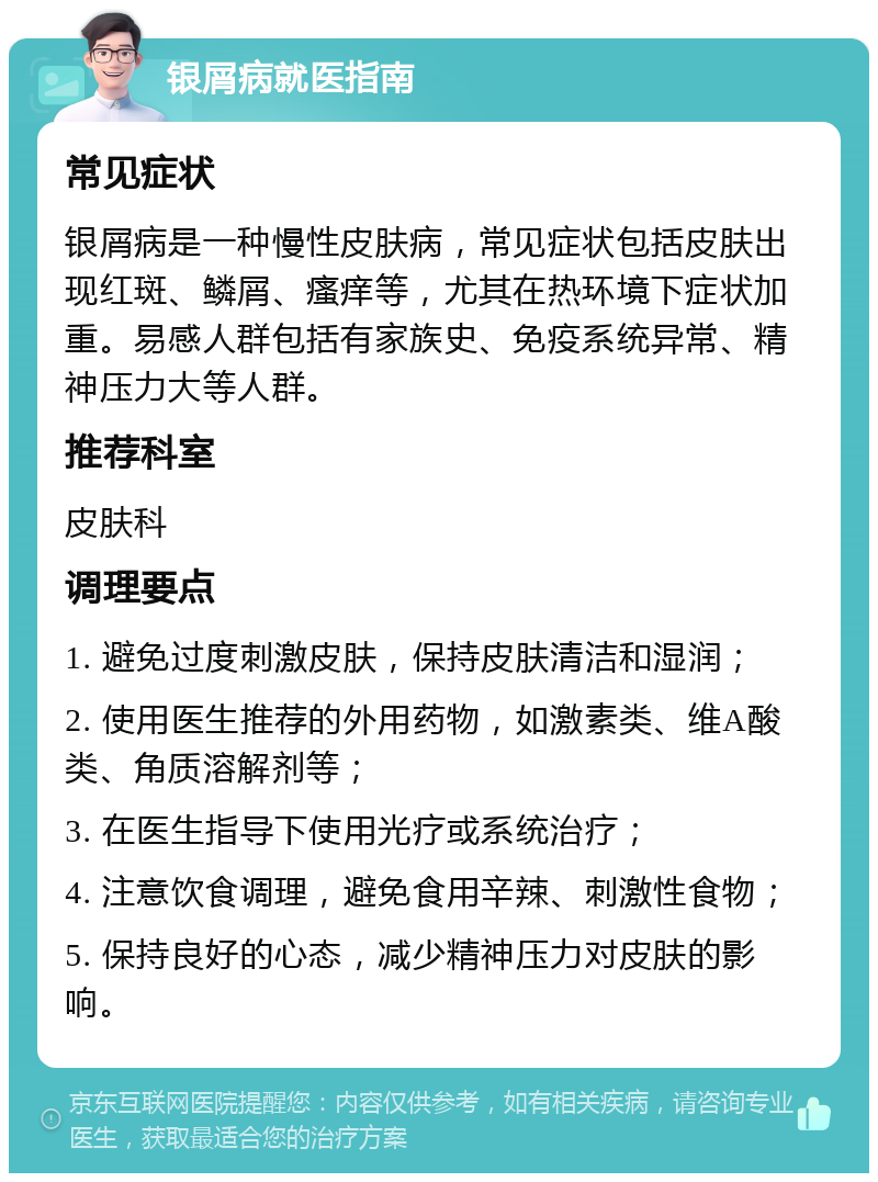 银屑病就医指南 常见症状 银屑病是一种慢性皮肤病，常见症状包括皮肤出现红斑、鳞屑、瘙痒等，尤其在热环境下症状加重。易感人群包括有家族史、免疫系统异常、精神压力大等人群。 推荐科室 皮肤科 调理要点 1. 避免过度刺激皮肤，保持皮肤清洁和湿润； 2. 使用医生推荐的外用药物，如激素类、维A酸类、角质溶解剂等； 3. 在医生指导下使用光疗或系统治疗； 4. 注意饮食调理，避免食用辛辣、刺激性食物； 5. 保持良好的心态，减少精神压力对皮肤的影响。