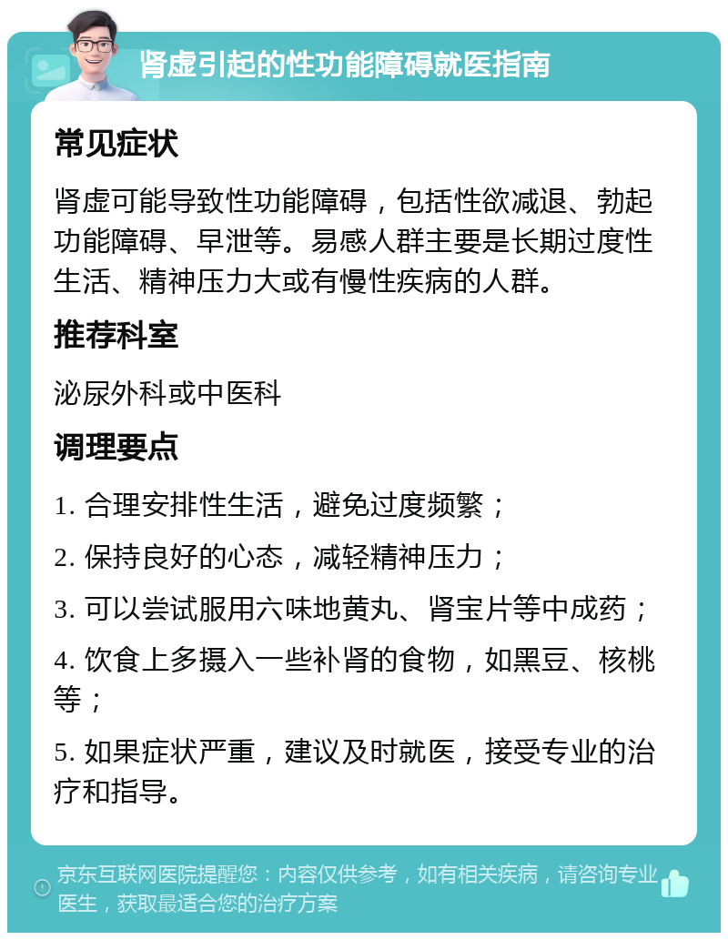 肾虚引起的性功能障碍就医指南 常见症状 肾虚可能导致性功能障碍，包括性欲减退、勃起功能障碍、早泄等。易感人群主要是长期过度性生活、精神压力大或有慢性疾病的人群。 推荐科室 泌尿外科或中医科 调理要点 1. 合理安排性生活，避免过度频繁； 2. 保持良好的心态，减轻精神压力； 3. 可以尝试服用六味地黄丸、肾宝片等中成药； 4. 饮食上多摄入一些补肾的食物，如黑豆、核桃等； 5. 如果症状严重，建议及时就医，接受专业的治疗和指导。