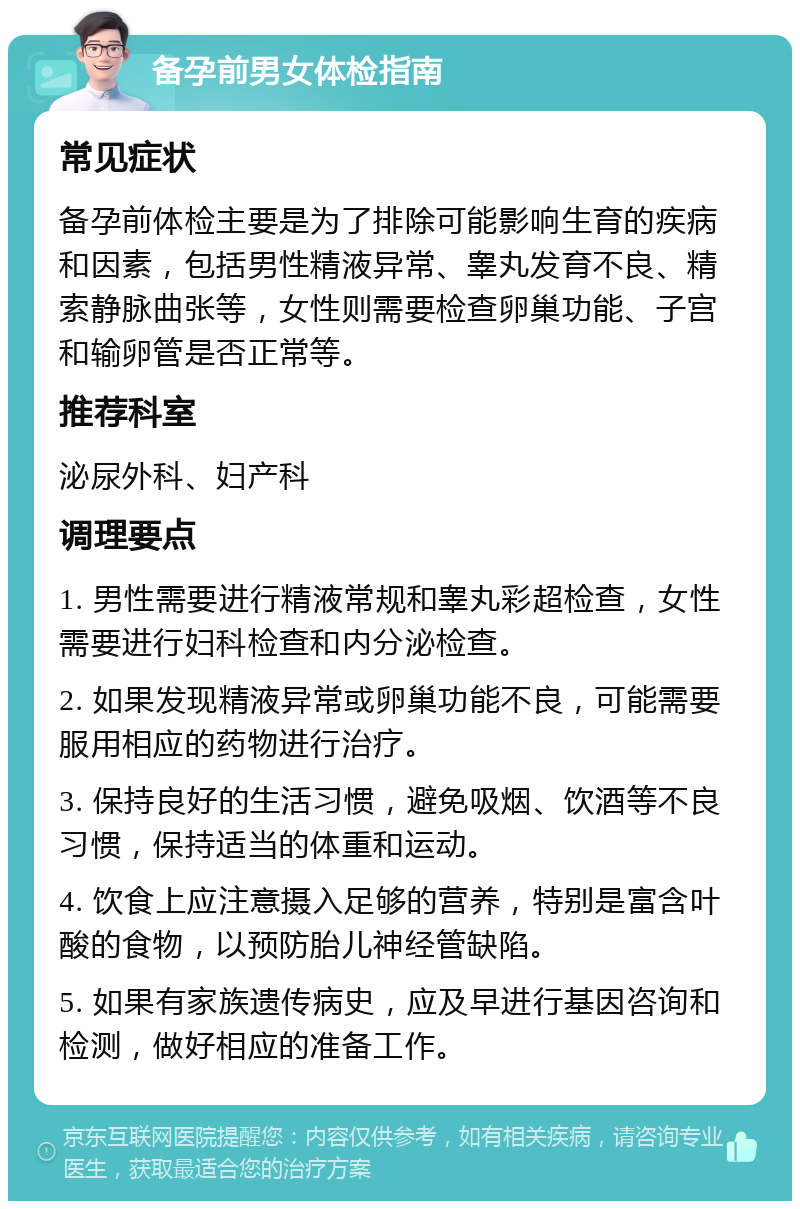 备孕前男女体检指南 常见症状 备孕前体检主要是为了排除可能影响生育的疾病和因素，包括男性精液异常、睾丸发育不良、精索静脉曲张等，女性则需要检查卵巢功能、子宫和输卵管是否正常等。 推荐科室 泌尿外科、妇产科 调理要点 1. 男性需要进行精液常规和睾丸彩超检查，女性需要进行妇科检查和内分泌检查。 2. 如果发现精液异常或卵巢功能不良，可能需要服用相应的药物进行治疗。 3. 保持良好的生活习惯，避免吸烟、饮酒等不良习惯，保持适当的体重和运动。 4. 饮食上应注意摄入足够的营养，特别是富含叶酸的食物，以预防胎儿神经管缺陷。 5. 如果有家族遗传病史，应及早进行基因咨询和检测，做好相应的准备工作。