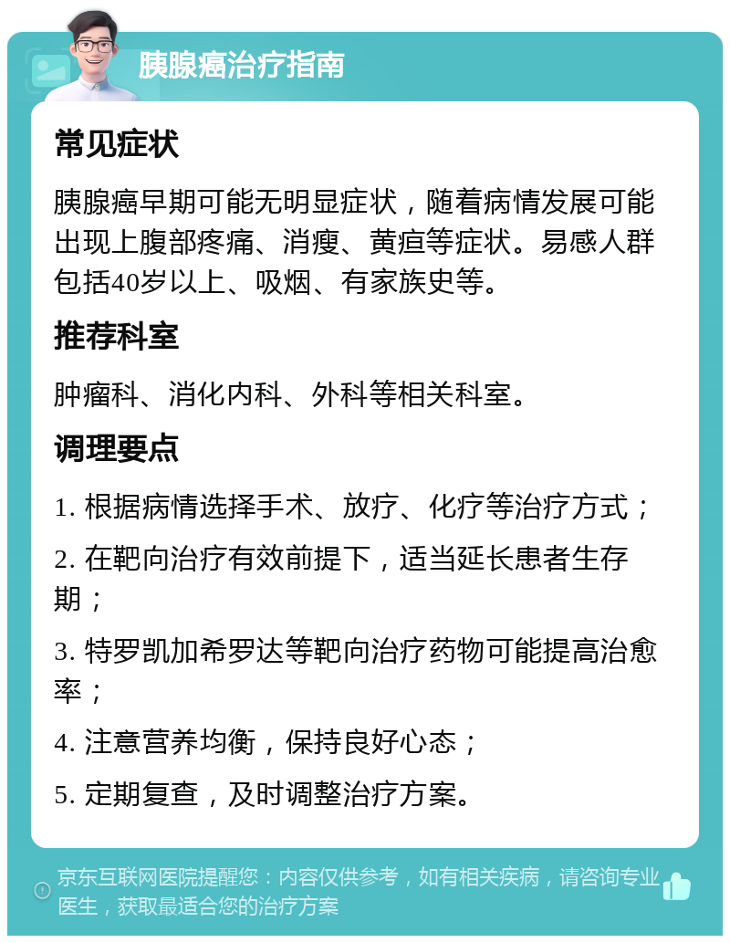 胰腺癌治疗指南 常见症状 胰腺癌早期可能无明显症状，随着病情发展可能出现上腹部疼痛、消瘦、黄疸等症状。易感人群包括40岁以上、吸烟、有家族史等。 推荐科室 肿瘤科、消化内科、外科等相关科室。 调理要点 1. 根据病情选择手术、放疗、化疗等治疗方式； 2. 在靶向治疗有效前提下，适当延长患者生存期； 3. 特罗凯加希罗达等靶向治疗药物可能提高治愈率； 4. 注意营养均衡，保持良好心态； 5. 定期复查，及时调整治疗方案。