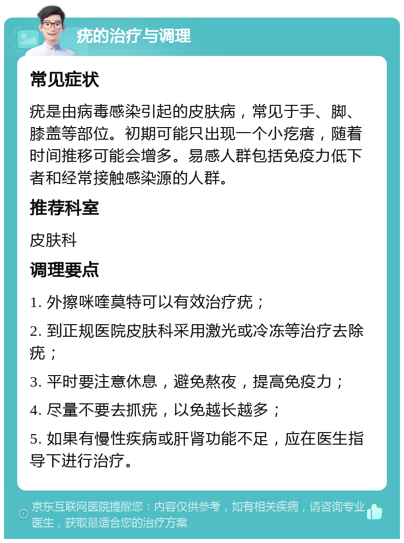 疣的治疗与调理 常见症状 疣是由病毒感染引起的皮肤病，常见于手、脚、膝盖等部位。初期可能只出现一个小疙瘩，随着时间推移可能会增多。易感人群包括免疫力低下者和经常接触感染源的人群。 推荐科室 皮肤科 调理要点 1. 外擦咪喹莫特可以有效治疗疣； 2. 到正规医院皮肤科采用激光或冷冻等治疗去除疣； 3. 平时要注意休息，避免熬夜，提高免疫力； 4. 尽量不要去抓疣，以免越长越多； 5. 如果有慢性疾病或肝肾功能不足，应在医生指导下进行治疗。