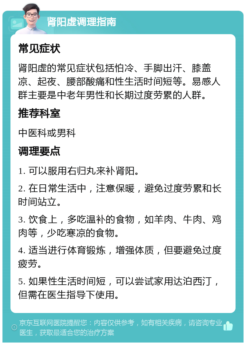 肾阳虚调理指南 常见症状 肾阳虚的常见症状包括怕冷、手脚出汗、膝盖凉、起夜、腰部酸痛和性生活时间短等。易感人群主要是中老年男性和长期过度劳累的人群。 推荐科室 中医科或男科 调理要点 1. 可以服用右归丸来补肾阳。 2. 在日常生活中，注意保暖，避免过度劳累和长时间站立。 3. 饮食上，多吃温补的食物，如羊肉、牛肉、鸡肉等，少吃寒凉的食物。 4. 适当进行体育锻炼，增强体质，但要避免过度疲劳。 5. 如果性生活时间短，可以尝试家用达泊西汀，但需在医生指导下使用。