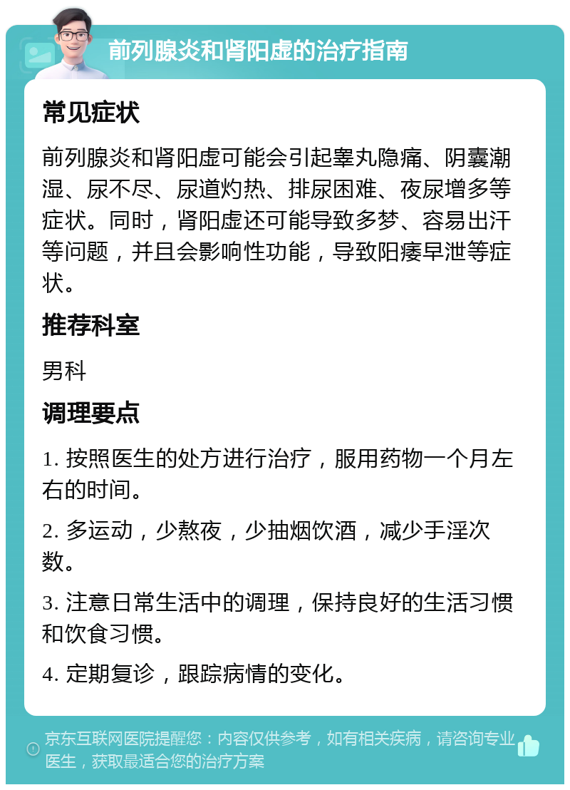 前列腺炎和肾阳虚的治疗指南 常见症状 前列腺炎和肾阳虚可能会引起睾丸隐痛、阴囊潮湿、尿不尽、尿道灼热、排尿困难、夜尿增多等症状。同时，肾阳虚还可能导致多梦、容易出汗等问题，并且会影响性功能，导致阳痿早泄等症状。 推荐科室 男科 调理要点 1. 按照医生的处方进行治疗，服用药物一个月左右的时间。 2. 多运动，少熬夜，少抽烟饮酒，减少手淫次数。 3. 注意日常生活中的调理，保持良好的生活习惯和饮食习惯。 4. 定期复诊，跟踪病情的变化。