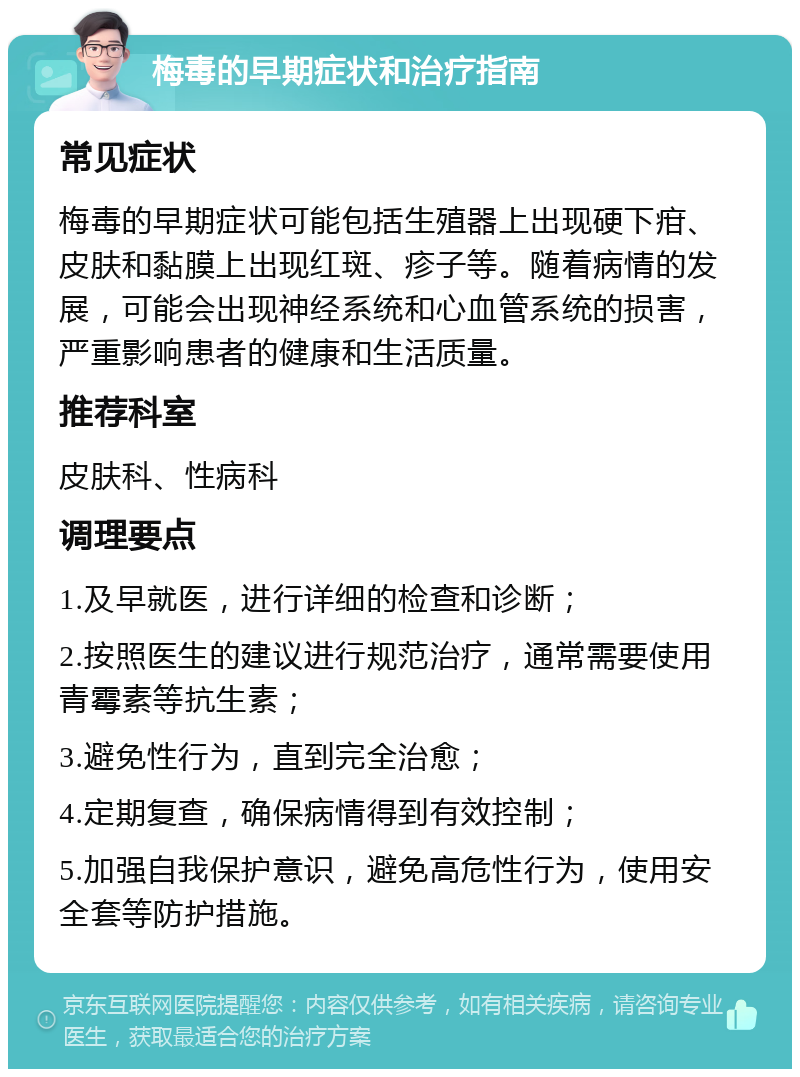 梅毒的早期症状和治疗指南 常见症状 梅毒的早期症状可能包括生殖器上出现硬下疳、皮肤和黏膜上出现红斑、疹子等。随着病情的发展，可能会出现神经系统和心血管系统的损害，严重影响患者的健康和生活质量。 推荐科室 皮肤科、性病科 调理要点 1.及早就医，进行详细的检查和诊断； 2.按照医生的建议进行规范治疗，通常需要使用青霉素等抗生素； 3.避免性行为，直到完全治愈； 4.定期复查，确保病情得到有效控制； 5.加强自我保护意识，避免高危性行为，使用安全套等防护措施。