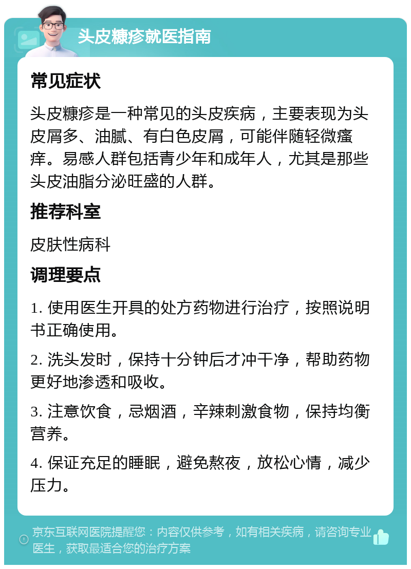 头皮糠疹就医指南 常见症状 头皮糠疹是一种常见的头皮疾病，主要表现为头皮屑多、油腻、有白色皮屑，可能伴随轻微瘙痒。易感人群包括青少年和成年人，尤其是那些头皮油脂分泌旺盛的人群。 推荐科室 皮肤性病科 调理要点 1. 使用医生开具的处方药物进行治疗，按照说明书正确使用。 2. 洗头发时，保持十分钟后才冲干净，帮助药物更好地渗透和吸收。 3. 注意饮食，忌烟酒，辛辣刺激食物，保持均衡营养。 4. 保证充足的睡眠，避免熬夜，放松心情，减少压力。