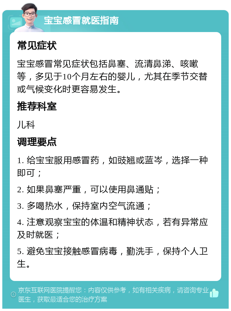 宝宝感冒就医指南 常见症状 宝宝感冒常见症状包括鼻塞、流清鼻涕、咳嗽等，多见于10个月左右的婴儿，尤其在季节交替或气候变化时更容易发生。 推荐科室 儿科 调理要点 1. 给宝宝服用感冒药，如豉翘或蓝岑，选择一种即可； 2. 如果鼻塞严重，可以使用鼻通贴； 3. 多喝热水，保持室内空气流通； 4. 注意观察宝宝的体温和精神状态，若有异常应及时就医； 5. 避免宝宝接触感冒病毒，勤洗手，保持个人卫生。