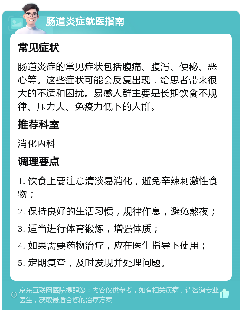 肠道炎症就医指南 常见症状 肠道炎症的常见症状包括腹痛、腹泻、便秘、恶心等。这些症状可能会反复出现，给患者带来很大的不适和困扰。易感人群主要是长期饮食不规律、压力大、免疫力低下的人群。 推荐科室 消化内科 调理要点 1. 饮食上要注意清淡易消化，避免辛辣刺激性食物； 2. 保持良好的生活习惯，规律作息，避免熬夜； 3. 适当进行体育锻炼，增强体质； 4. 如果需要药物治疗，应在医生指导下使用； 5. 定期复查，及时发现并处理问题。