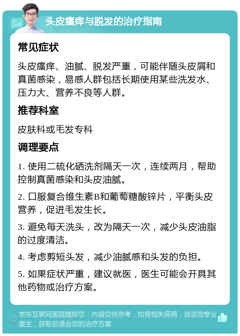 头皮瘙痒与脱发的治疗指南 常见症状 头皮瘙痒、油腻、脱发严重，可能伴随头皮屑和真菌感染，易感人群包括长期使用某些洗发水、压力大、营养不良等人群。 推荐科室 皮肤科或毛发专科 调理要点 1. 使用二硫化硒洗剂隔天一次，连续两月，帮助控制真菌感染和头皮油腻。 2. 口服复合维生素B和葡萄糖酸锌片，平衡头皮营养，促进毛发生长。 3. 避免每天洗头，改为隔天一次，减少头皮油脂的过度清洁。 4. 考虑剪短头发，减少油腻感和头发的负担。 5. 如果症状严重，建议就医，医生可能会开具其他药物或治疗方案。