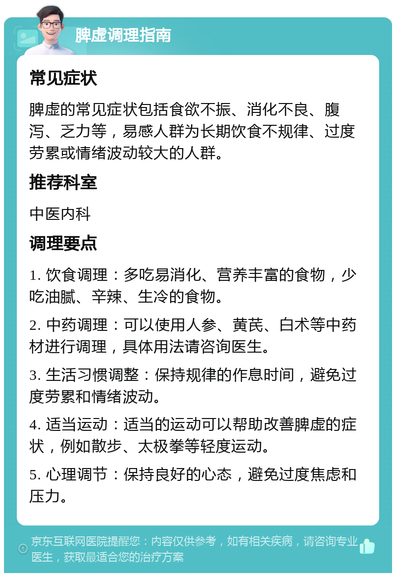 脾虚调理指南 常见症状 脾虚的常见症状包括食欲不振、消化不良、腹泻、乏力等，易感人群为长期饮食不规律、过度劳累或情绪波动较大的人群。 推荐科室 中医内科 调理要点 1. 饮食调理：多吃易消化、营养丰富的食物，少吃油腻、辛辣、生冷的食物。 2. 中药调理：可以使用人参、黄芪、白术等中药材进行调理，具体用法请咨询医生。 3. 生活习惯调整：保持规律的作息时间，避免过度劳累和情绪波动。 4. 适当运动：适当的运动可以帮助改善脾虚的症状，例如散步、太极拳等轻度运动。 5. 心理调节：保持良好的心态，避免过度焦虑和压力。