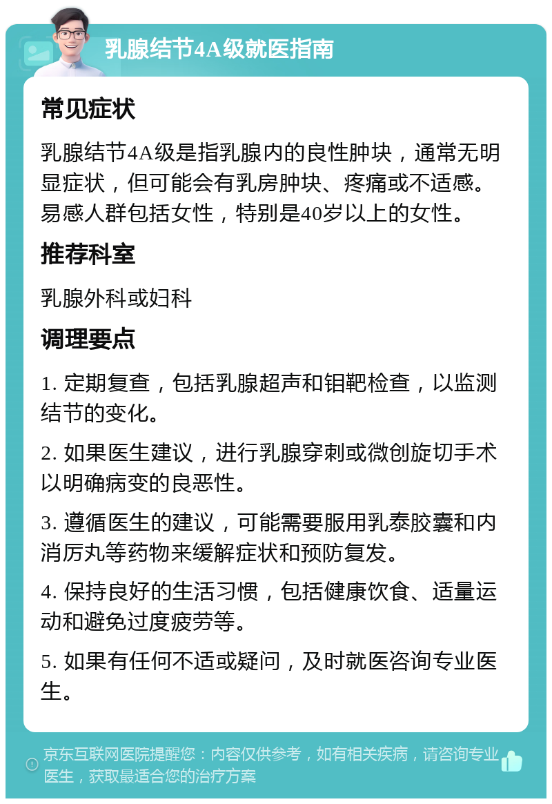 乳腺结节4A级就医指南 常见症状 乳腺结节4A级是指乳腺内的良性肿块，通常无明显症状，但可能会有乳房肿块、疼痛或不适感。易感人群包括女性，特别是40岁以上的女性。 推荐科室 乳腺外科或妇科 调理要点 1. 定期复查，包括乳腺超声和钼靶检查，以监测结节的变化。 2. 如果医生建议，进行乳腺穿刺或微创旋切手术以明确病变的良恶性。 3. 遵循医生的建议，可能需要服用乳泰胶囊和内消厉丸等药物来缓解症状和预防复发。 4. 保持良好的生活习惯，包括健康饮食、适量运动和避免过度疲劳等。 5. 如果有任何不适或疑问，及时就医咨询专业医生。