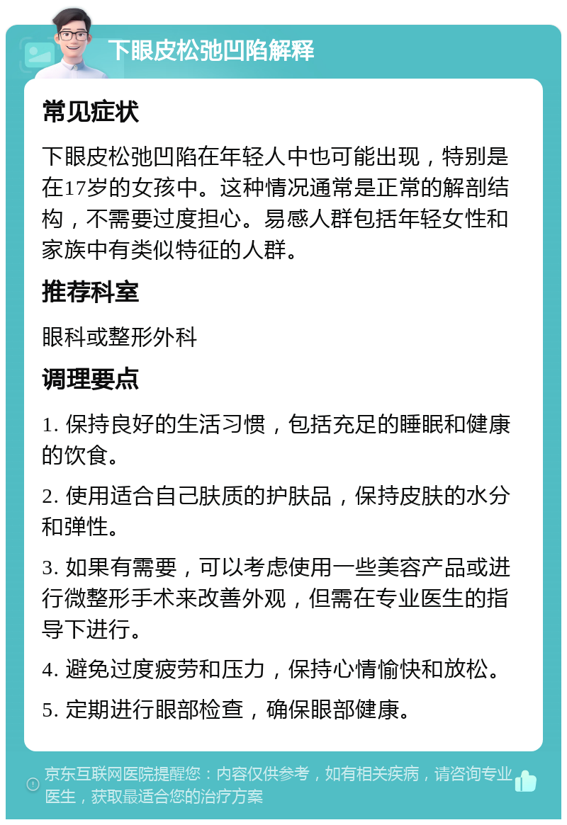 下眼皮松弛凹陷解释 常见症状 下眼皮松弛凹陷在年轻人中也可能出现，特别是在17岁的女孩中。这种情况通常是正常的解剖结构，不需要过度担心。易感人群包括年轻女性和家族中有类似特征的人群。 推荐科室 眼科或整形外科 调理要点 1. 保持良好的生活习惯，包括充足的睡眠和健康的饮食。 2. 使用适合自己肤质的护肤品，保持皮肤的水分和弹性。 3. 如果有需要，可以考虑使用一些美容产品或进行微整形手术来改善外观，但需在专业医生的指导下进行。 4. 避免过度疲劳和压力，保持心情愉快和放松。 5. 定期进行眼部检查，确保眼部健康。