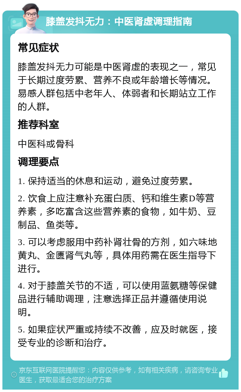 膝盖发抖无力：中医肾虚调理指南 常见症状 膝盖发抖无力可能是中医肾虚的表现之一，常见于长期过度劳累、营养不良或年龄增长等情况。易感人群包括中老年人、体弱者和长期站立工作的人群。 推荐科室 中医科或骨科 调理要点 1. 保持适当的休息和运动，避免过度劳累。 2. 饮食上应注意补充蛋白质、钙和维生素D等营养素，多吃富含这些营养素的食物，如牛奶、豆制品、鱼类等。 3. 可以考虑服用中药补肾壮骨的方剂，如六味地黄丸、金匮肾气丸等，具体用药需在医生指导下进行。 4. 对于膝盖关节的不适，可以使用蓝氨糖等保健品进行辅助调理，注意选择正品并遵循使用说明。 5. 如果症状严重或持续不改善，应及时就医，接受专业的诊断和治疗。