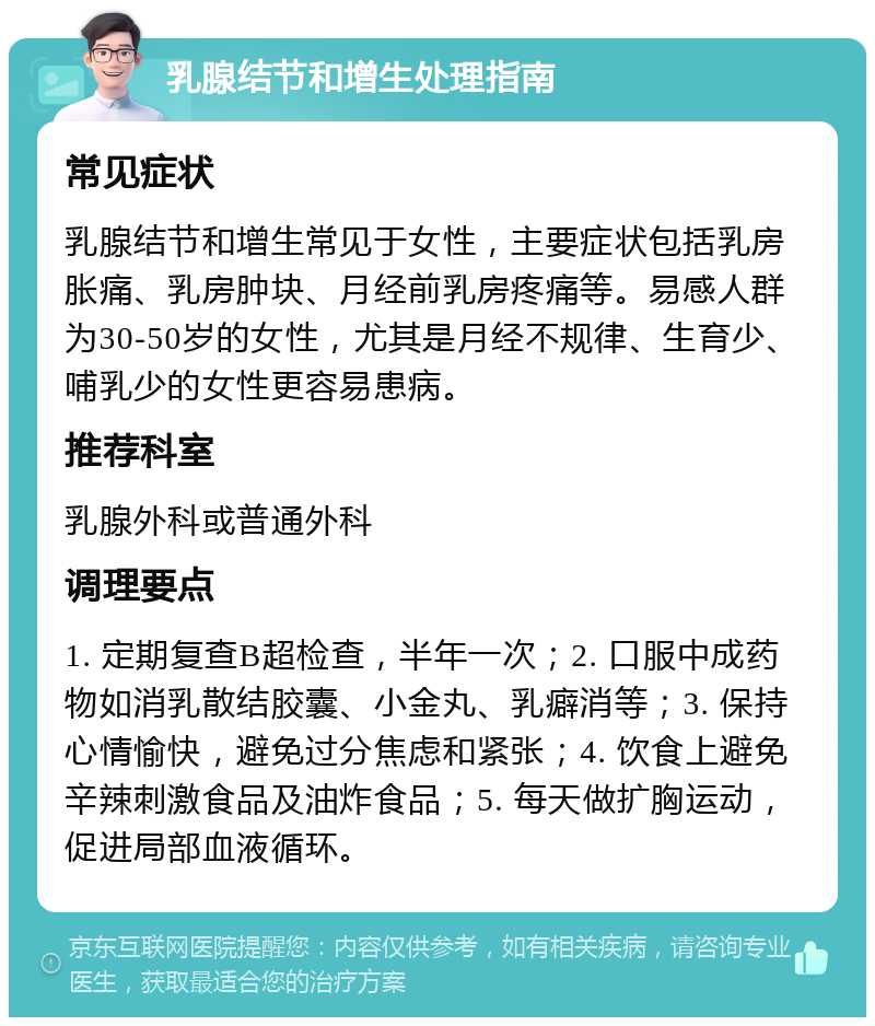 乳腺结节和增生处理指南 常见症状 乳腺结节和增生常见于女性，主要症状包括乳房胀痛、乳房肿块、月经前乳房疼痛等。易感人群为30-50岁的女性，尤其是月经不规律、生育少、哺乳少的女性更容易患病。 推荐科室 乳腺外科或普通外科 调理要点 1. 定期复查B超检查，半年一次；2. 口服中成药物如消乳散结胶囊、小金丸、乳癖消等；3. 保持心情愉快，避免过分焦虑和紧张；4. 饮食上避免辛辣刺激食品及油炸食品；5. 每天做扩胸运动，促进局部血液循环。