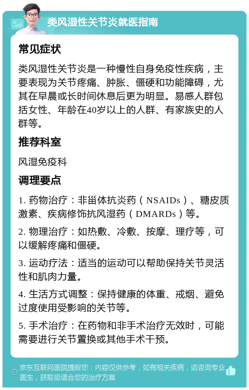 类风湿性关节炎就医指南 常见症状 类风湿性关节炎是一种慢性自身免疫性疾病，主要表现为关节疼痛、肿胀、僵硬和功能障碍，尤其在早晨或长时间休息后更为明显。易感人群包括女性、年龄在40岁以上的人群、有家族史的人群等。 推荐科室 风湿免疫科 调理要点 1. 药物治疗：非甾体抗炎药（NSAIDs）、糖皮质激素、疾病修饰抗风湿药（DMARDs）等。 2. 物理治疗：如热敷、冷敷、按摩、理疗等，可以缓解疼痛和僵硬。 3. 运动疗法：适当的运动可以帮助保持关节灵活性和肌肉力量。 4. 生活方式调整：保持健康的体重、戒烟、避免过度使用受影响的关节等。 5. 手术治疗：在药物和非手术治疗无效时，可能需要进行关节置换或其他手术干预。