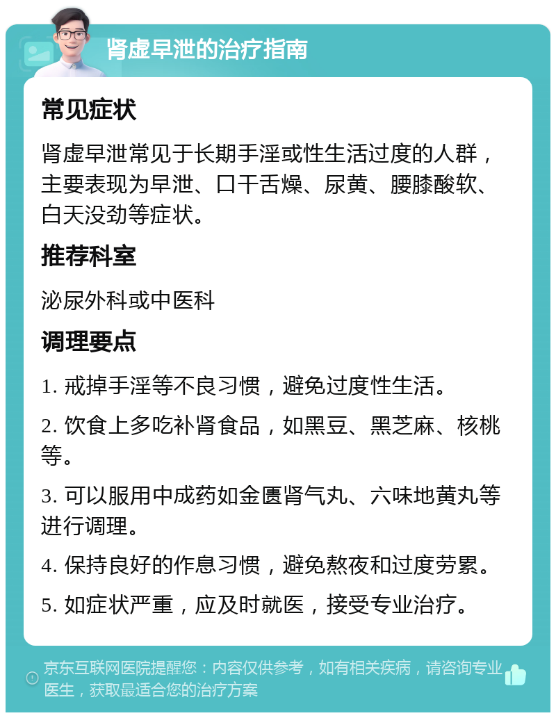 肾虚早泄的治疗指南 常见症状 肾虚早泄常见于长期手淫或性生活过度的人群，主要表现为早泄、口干舌燥、尿黄、腰膝酸软、白天没劲等症状。 推荐科室 泌尿外科或中医科 调理要点 1. 戒掉手淫等不良习惯，避免过度性生活。 2. 饮食上多吃补肾食品，如黑豆、黑芝麻、核桃等。 3. 可以服用中成药如金匮肾气丸、六味地黄丸等进行调理。 4. 保持良好的作息习惯，避免熬夜和过度劳累。 5. 如症状严重，应及时就医，接受专业治疗。