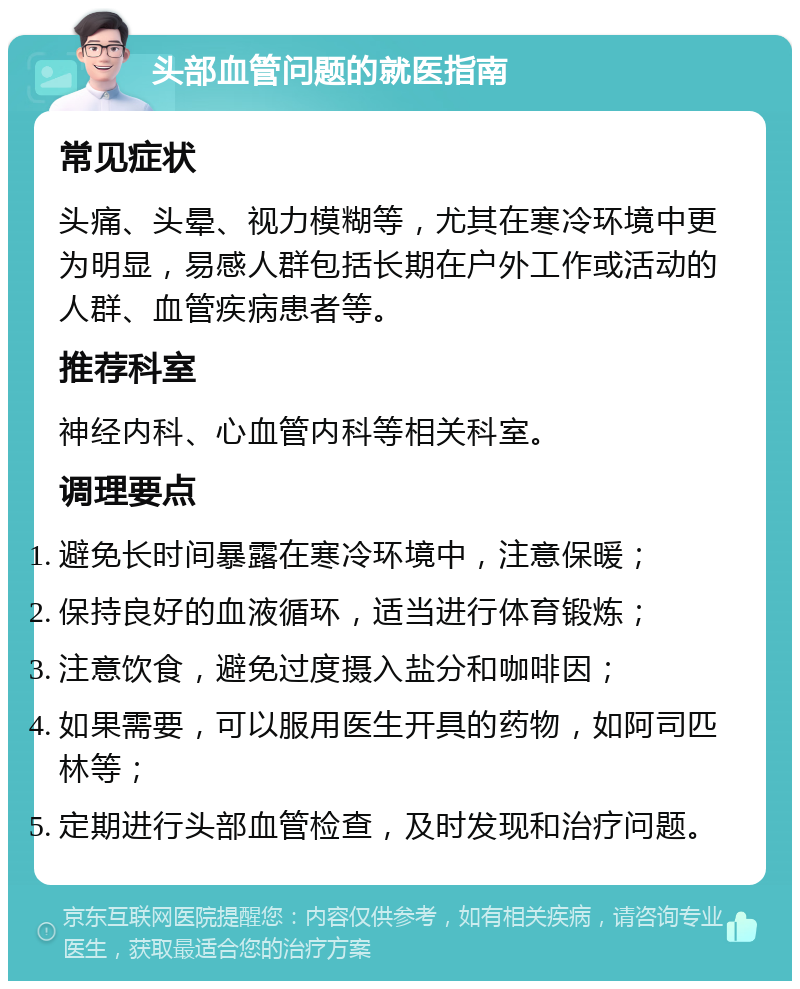 头部血管问题的就医指南 常见症状 头痛、头晕、视力模糊等，尤其在寒冷环境中更为明显，易感人群包括长期在户外工作或活动的人群、血管疾病患者等。 推荐科室 神经内科、心血管内科等相关科室。 调理要点 避免长时间暴露在寒冷环境中，注意保暖； 保持良好的血液循环，适当进行体育锻炼； 注意饮食，避免过度摄入盐分和咖啡因； 如果需要，可以服用医生开具的药物，如阿司匹林等； 定期进行头部血管检查，及时发现和治疗问题。