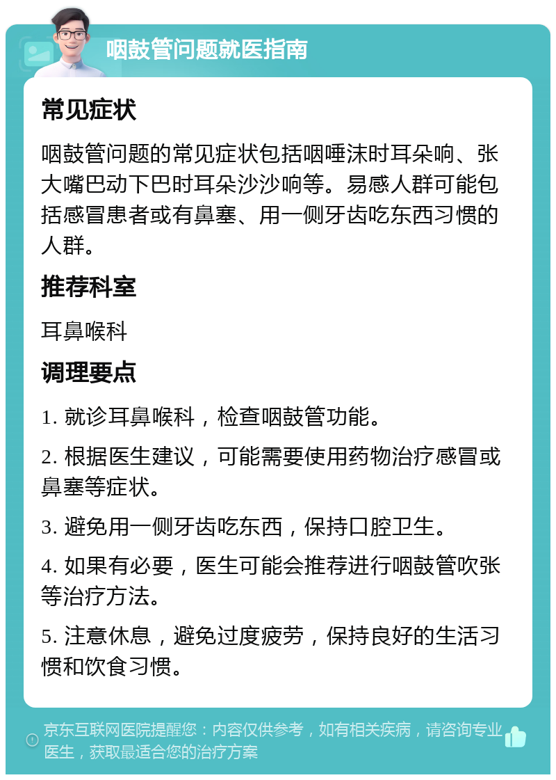 咽鼓管问题就医指南 常见症状 咽鼓管问题的常见症状包括咽唾沫时耳朵响、张大嘴巴动下巴时耳朵沙沙响等。易感人群可能包括感冒患者或有鼻塞、用一侧牙齿吃东西习惯的人群。 推荐科室 耳鼻喉科 调理要点 1. 就诊耳鼻喉科，检查咽鼓管功能。 2. 根据医生建议，可能需要使用药物治疗感冒或鼻塞等症状。 3. 避免用一侧牙齿吃东西，保持口腔卫生。 4. 如果有必要，医生可能会推荐进行咽鼓管吹张等治疗方法。 5. 注意休息，避免过度疲劳，保持良好的生活习惯和饮食习惯。